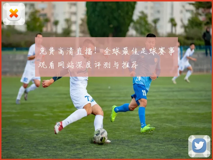 免费高清直播!全球最佳足球赛事观看网站深度评测与推荐