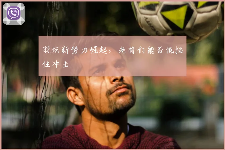 羽坛新势力崛起,老将们能否抵挡住冲击