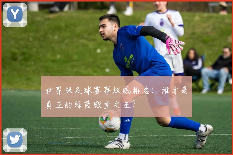 世界级足球赛事权威排名：谁才是真正的绿茵殿堂之王？