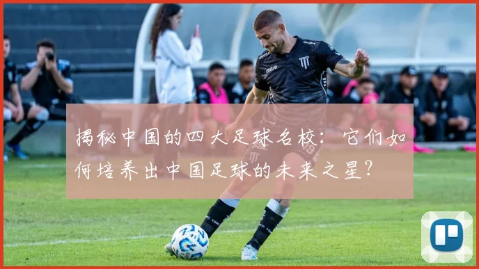 揭秘中国的四大足球名校：它们如何培养出中国足球的未来之星？