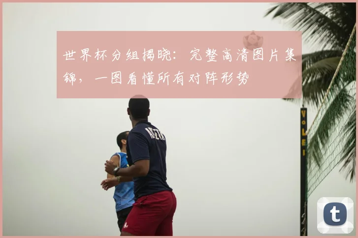 世界杯分组揭晓：完整高清图片集锦，一图看懂所有对阵形势