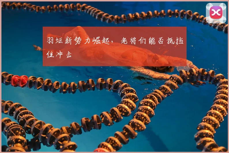 羽坛新势力崛起,老将们能否抵挡住冲击