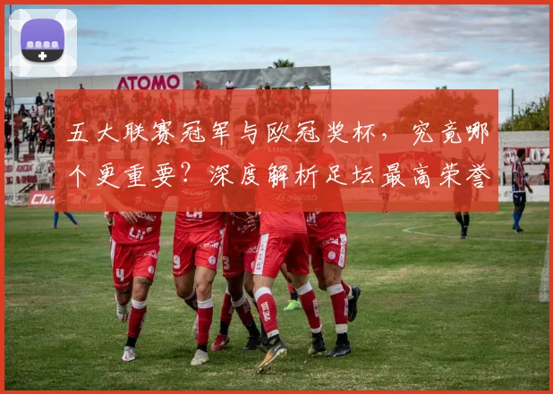 五大联赛冠军与欧冠奖杯,究竟哪个更重要?深度解析足坛最高荣誉之争