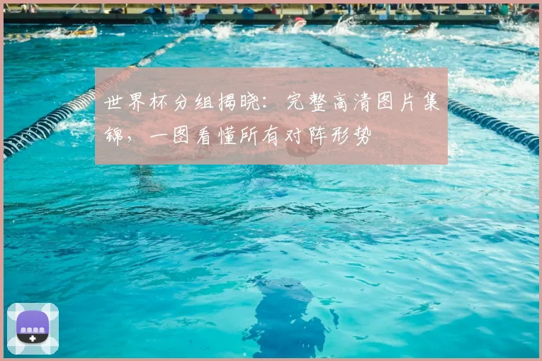 世界杯分组揭晓：完整高清图片集锦，一图看懂所有对阵形势