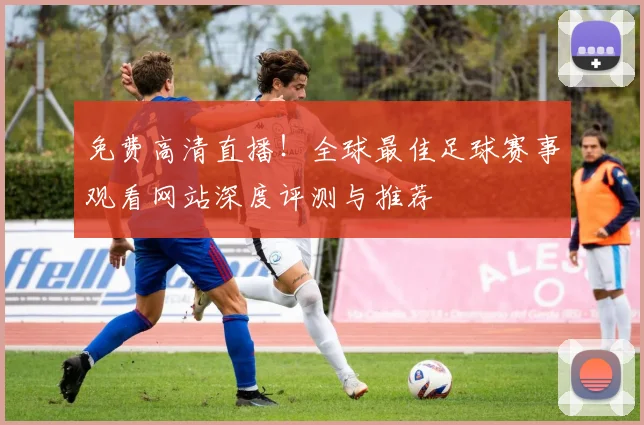 免费高清直播!全球最佳足球赛事观看网站深度评测与推荐